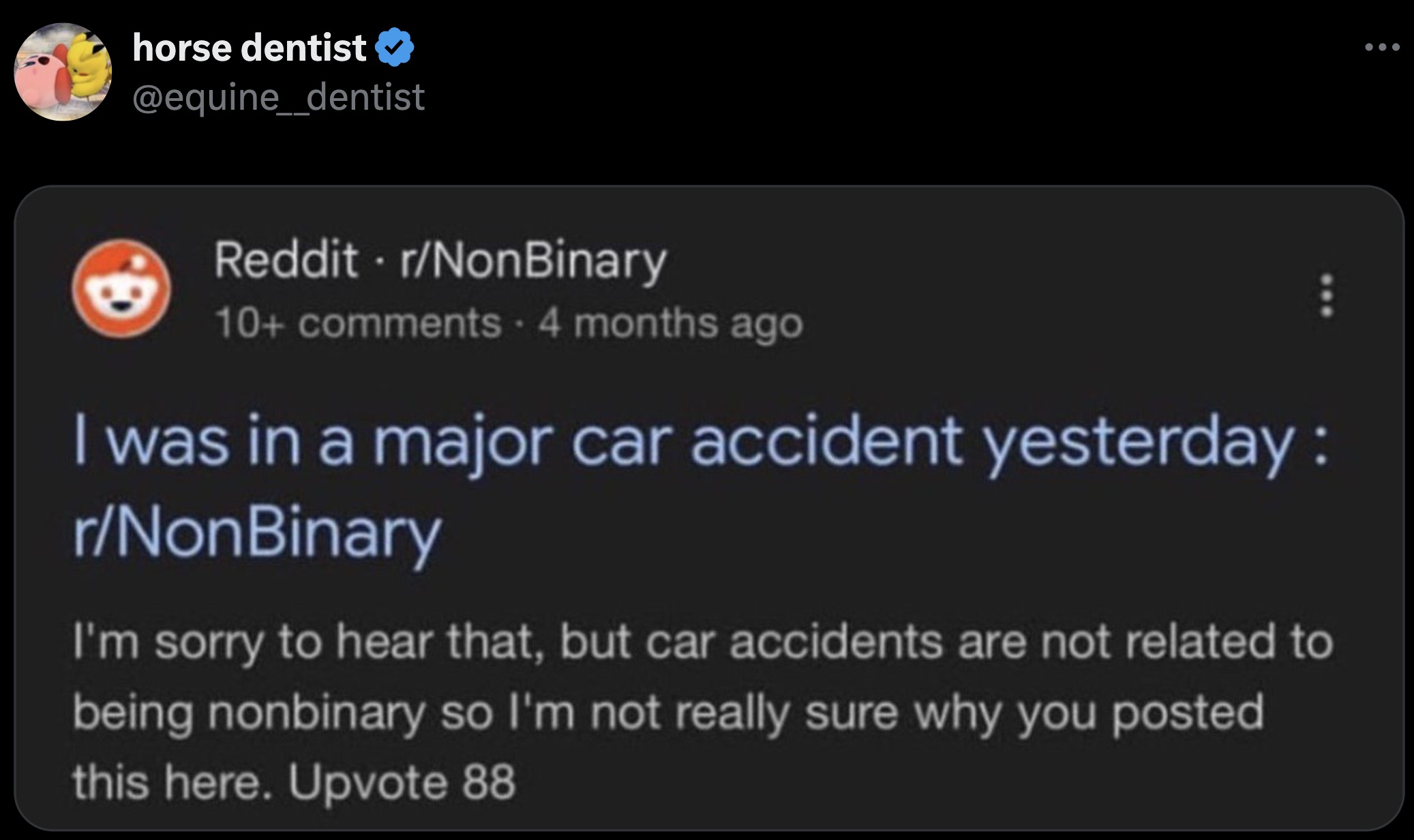 Internet meme - horse dentist Reddit rNonBinary 10 4 months ago I was in a major car accident yesterday rNonBinary I'm sorry to hear that, but car accidents are not related to being nonbinary so I'm not really sure why you posted this here. Upvote 88